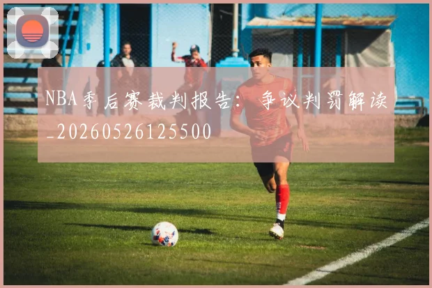 NBA季后赛裁判报告:争议判罚解读_20260526125500